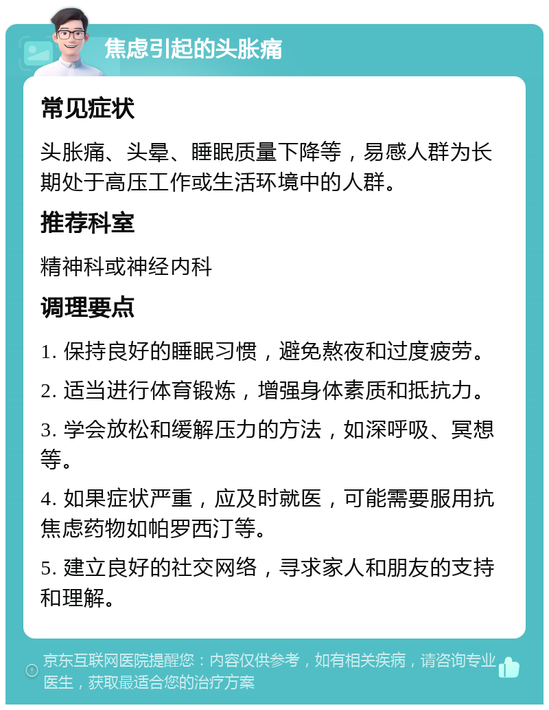 焦虑引起的头胀痛 常见症状 头胀痛、头晕、睡眠质量下降等，易感人群为长期处于高压工作或生活环境中的人群。 推荐科室 精神科或神经内科 调理要点 1. 保持良好的睡眠习惯，避免熬夜和过度疲劳。 2. 适当进行体育锻炼，增强身体素质和抵抗力。 3. 学会放松和缓解压力的方法，如深呼吸、冥想等。 4. 如果症状严重，应及时就医，可能需要服用抗焦虑药物如帕罗西汀等。 5. 建立良好的社交网络，寻求家人和朋友的支持和理解。