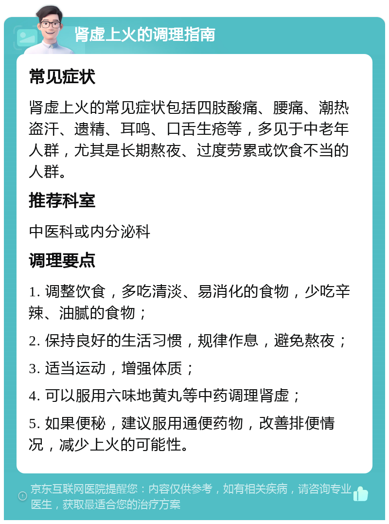 肾虚上火的调理指南 常见症状 肾虚上火的常见症状包括四肢酸痛、腰痛、潮热盗汗、遗精、耳鸣、口舌生疮等，多见于中老年人群，尤其是长期熬夜、过度劳累或饮食不当的人群。 推荐科室 中医科或内分泌科 调理要点 1. 调整饮食，多吃清淡、易消化的食物，少吃辛辣、油腻的食物； 2. 保持良好的生活习惯，规律作息，避免熬夜； 3. 适当运动，增强体质； 4. 可以服用六味地黄丸等中药调理肾虚； 5. 如果便秘，建议服用通便药物，改善排便情况，减少上火的可能性。