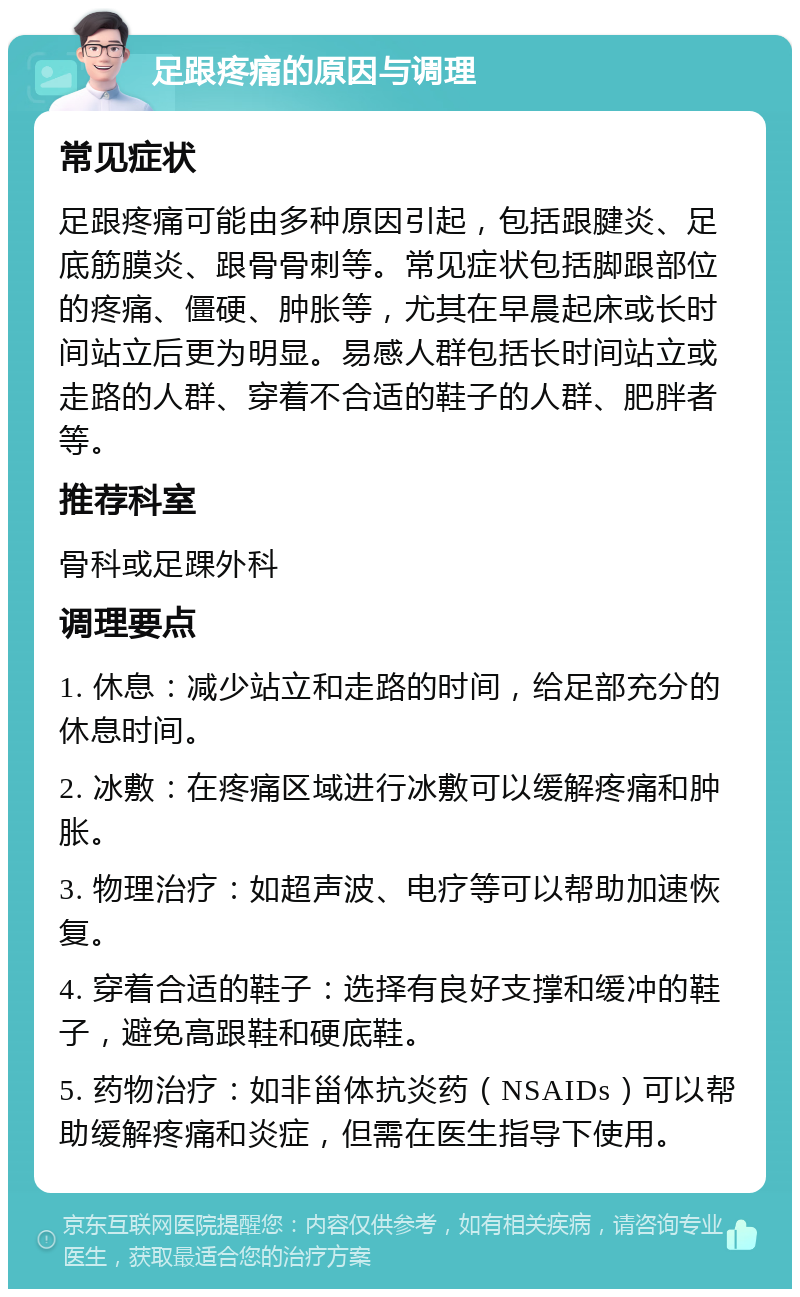 足跟疼痛的原因与调理 常见症状 足跟疼痛可能由多种原因引起，包括跟腱炎、足底筋膜炎、跟骨骨刺等。常见症状包括脚跟部位的疼痛、僵硬、肿胀等，尤其在早晨起床或长时间站立后更为明显。易感人群包括长时间站立或走路的人群、穿着不合适的鞋子的人群、肥胖者等。 推荐科室 骨科或足踝外科 调理要点 1. 休息：减少站立和走路的时间，给足部充分的休息时间。 2. 冰敷：在疼痛区域进行冰敷可以缓解疼痛和肿胀。 3. 物理治疗：如超声波、电疗等可以帮助加速恢复。 4. 穿着合适的鞋子：选择有良好支撑和缓冲的鞋子，避免高跟鞋和硬底鞋。 5. 药物治疗：如非甾体抗炎药（NSAIDs）可以帮助缓解疼痛和炎症，但需在医生指导下使用。