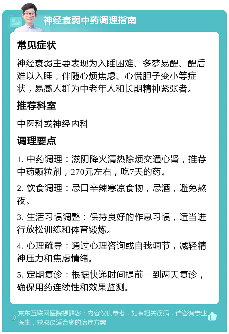 神经衰弱中药调理指南 常见症状 神经衰弱主要表现为入睡困难、多梦易醒、醒后难以入睡，伴随心烦焦虑、心慌胆子变小等症状，易感人群为中老年人和长期精神紧张者。 推荐科室 中医科或神经内科 调理要点 1. 中药调理：滋阴降火清热除烦交通心肾，推荐中药颗粒剂，270元左右，吃7天的药。 2. 饮食调理：忌口辛辣寒凉食物，忌酒，避免熬夜。 3. 生活习惯调整：保持良好的作息习惯，适当进行放松训练和体育锻炼。 4. 心理疏导：通过心理咨询或自我调节，减轻精神压力和焦虑情绪。 5. 定期复诊：根据快递时间提前一到两天复诊，确保用药连续性和效果监测。