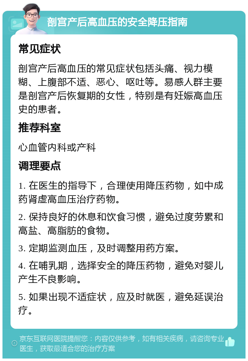 剖宫产后高血压的安全降压指南 常见症状 剖宫产后高血压的常见症状包括头痛、视力模糊、上腹部不适、恶心、呕吐等。易感人群主要是剖宫产后恢复期的女性，特别是有妊娠高血压史的患者。 推荐科室 心血管内科或产科 调理要点 1. 在医生的指导下，合理使用降压药物，如中成药肾虚高血压治疗药物。 2. 保持良好的休息和饮食习惯，避免过度劳累和高盐、高脂肪的食物。 3. 定期监测血压，及时调整用药方案。 4. 在哺乳期，选择安全的降压药物，避免对婴儿产生不良影响。 5. 如果出现不适症状，应及时就医，避免延误治疗。