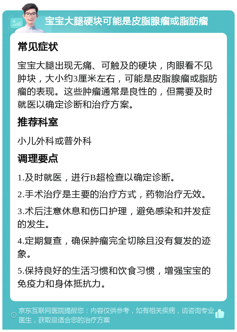 宝宝大腿硬块可能是皮脂腺瘤或脂肪瘤 常见症状 宝宝大腿出现无痛、可触及的硬块，肉眼看不见肿块，大小约3厘米左右，可能是皮脂腺瘤或脂肪瘤的表现。这些肿瘤通常是良性的，但需要及时就医以确定诊断和治疗方案。 推荐科室 小儿外科或普外科 调理要点 1.及时就医，进行B超检查以确定诊断。 2.手术治疗是主要的治疗方式，药物治疗无效。 3.术后注意休息和伤口护理，避免感染和并发症的发生。 4.定期复查，确保肿瘤完全切除且没有复发的迹象。 5.保持良好的生活习惯和饮食习惯，增强宝宝的免疫力和身体抵抗力。