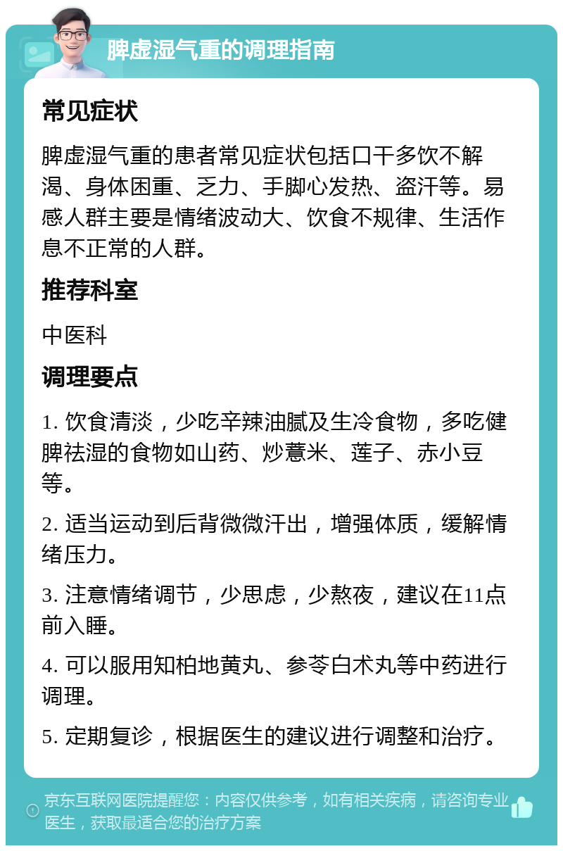 脾虚湿气重的调理指南 常见症状 脾虚湿气重的患者常见症状包括口干多饮不解渴、身体困重、乏力、手脚心发热、盗汗等。易感人群主要是情绪波动大、饮食不规律、生活作息不正常的人群。 推荐科室 中医科 调理要点 1. 饮食清淡，少吃辛辣油腻及生冷食物，多吃健脾祛湿的食物如山药、炒薏米、莲子、赤小豆等。 2. 适当运动到后背微微汗出，增强体质，缓解情绪压力。 3. 注意情绪调节，少思虑，少熬夜，建议在11点前入睡。 4. 可以服用知柏地黄丸、参苓白术丸等中药进行调理。 5. 定期复诊，根据医生的建议进行调整和治疗。