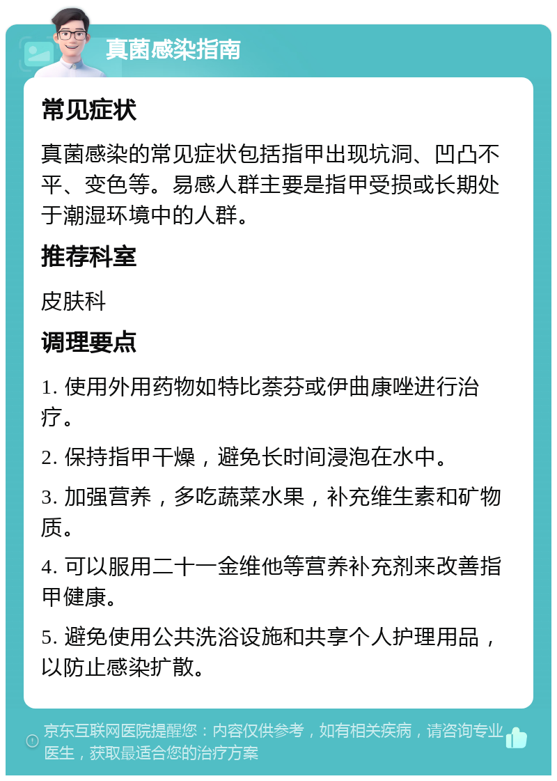 真菌感染指南 常见症状 真菌感染的常见症状包括指甲出现坑洞、凹凸不平、变色等。易感人群主要是指甲受损或长期处于潮湿环境中的人群。 推荐科室 皮肤科 调理要点 1. 使用外用药物如特比萘芬或伊曲康唑进行治疗。 2. 保持指甲干燥，避免长时间浸泡在水中。 3. 加强营养，多吃蔬菜水果，补充维生素和矿物质。 4. 可以服用二十一金维他等营养补充剂来改善指甲健康。 5. 避免使用公共洗浴设施和共享个人护理用品，以防止感染扩散。