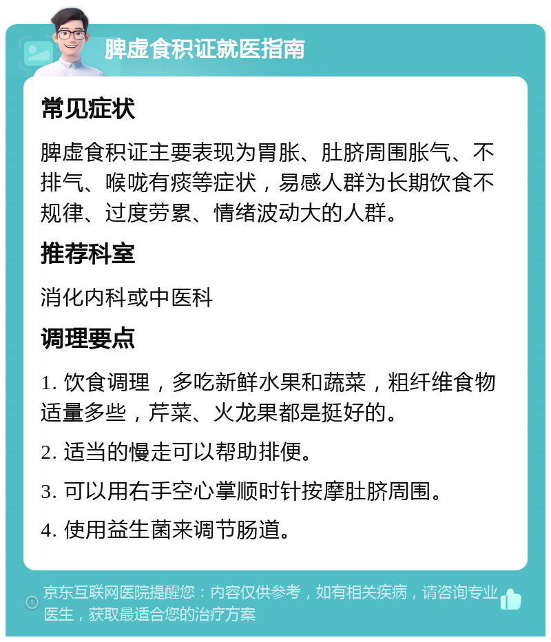 脾虚食积证就医指南 常见症状 脾虚食积证主要表现为胃胀、肚脐周围胀气、不排气、喉咙有痰等症状，易感人群为长期饮食不规律、过度劳累、情绪波动大的人群。 推荐科室 消化内科或中医科 调理要点 1. 饮食调理，多吃新鲜水果和蔬菜，粗纤维食物适量多些，芹菜、火龙果都是挺好的。 2. 适当的慢走可以帮助排便。 3. 可以用右手空心掌顺时针按摩肚脐周围。 4. 使用益生菌来调节肠道。