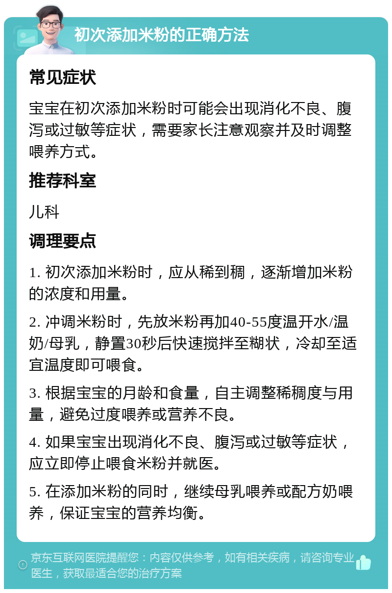 初次添加米粉的正确方法 常见症状 宝宝在初次添加米粉时可能会出现消化不良、腹泻或过敏等症状，需要家长注意观察并及时调整喂养方式。 推荐科室 儿科 调理要点 1. 初次添加米粉时，应从稀到稠，逐渐增加米粉的浓度和用量。 2. 冲调米粉时，先放米粉再加40-55度温开水/温奶/母乳，静置30秒后快速搅拌至糊状，冷却至适宜温度即可喂食。 3. 根据宝宝的月龄和食量，自主调整稀稠度与用量，避免过度喂养或营养不良。 4. 如果宝宝出现消化不良、腹泻或过敏等症状，应立即停止喂食米粉并就医。 5. 在添加米粉的同时，继续母乳喂养或配方奶喂养，保证宝宝的营养均衡。