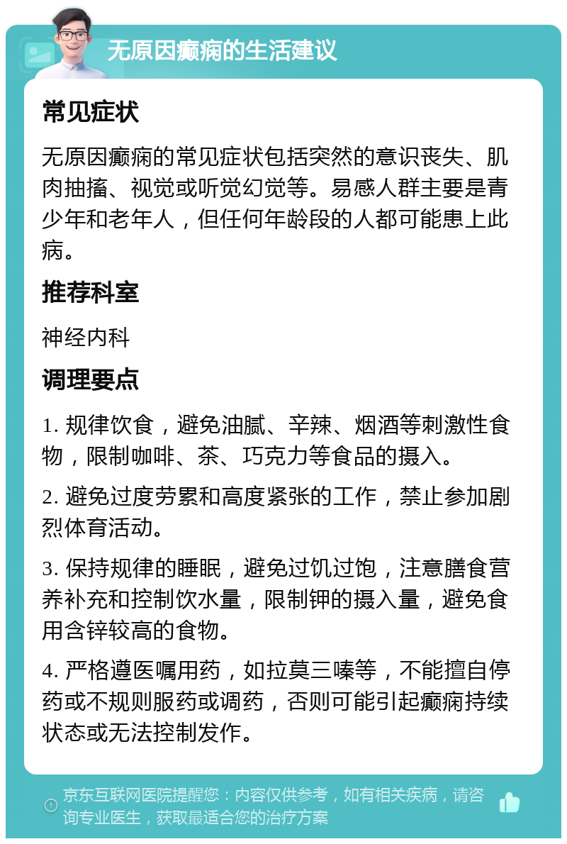 无原因癫痫的生活建议 常见症状 无原因癫痫的常见症状包括突然的意识丧失、肌肉抽搐、视觉或听觉幻觉等。易感人群主要是青少年和老年人，但任何年龄段的人都可能患上此病。 推荐科室 神经内科 调理要点 1. 规律饮食，避免油腻、辛辣、烟酒等刺激性食物，限制咖啡、茶、巧克力等食品的摄入。 2. 避免过度劳累和高度紧张的工作，禁止参加剧烈体育活动。 3. 保持规律的睡眠，避免过饥过饱，注意膳食营养补充和控制饮水量，限制钾的摄入量，避免食用含锌较高的食物。 4. 严格遵医嘱用药，如拉莫三嗪等，不能擅自停药或不规则服药或调药，否则可能引起癫痫持续状态或无法控制发作。