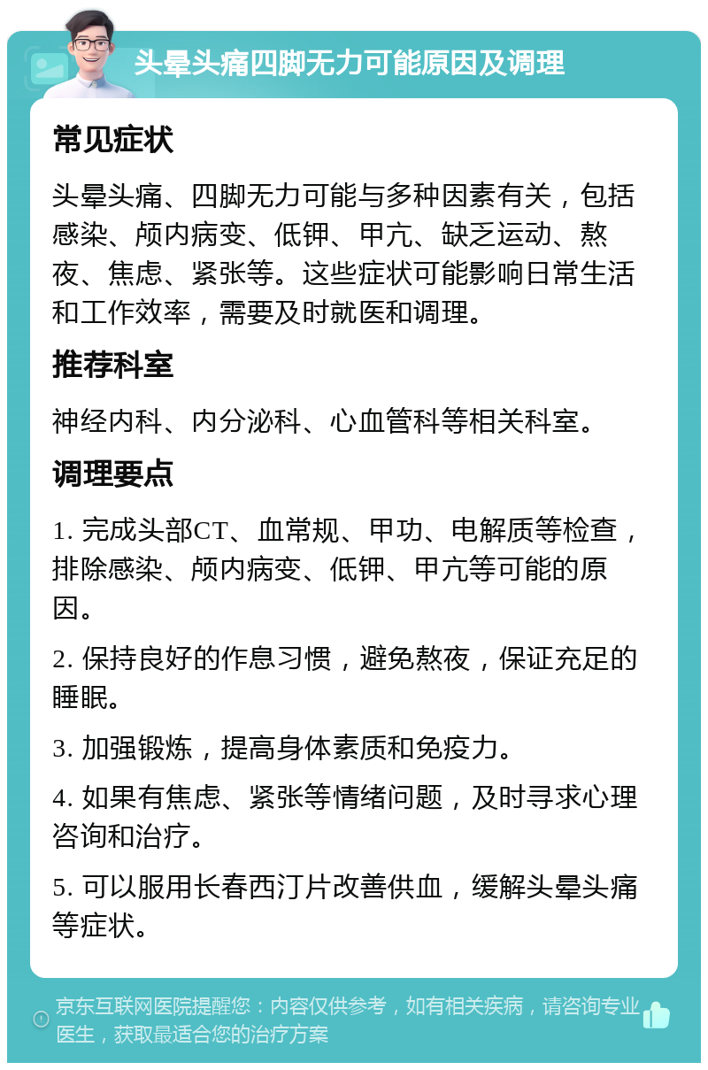 头晕头痛四脚无力可能原因及调理 常见症状 头晕头痛、四脚无力可能与多种因素有关，包括感染、颅内病变、低钾、甲亢、缺乏运动、熬夜、焦虑、紧张等。这些症状可能影响日常生活和工作效率，需要及时就医和调理。 推荐科室 神经内科、内分泌科、心血管科等相关科室。 调理要点 1. 完成头部CT、血常规、甲功、电解质等检查，排除感染、颅内病变、低钾、甲亢等可能的原因。 2. 保持良好的作息习惯，避免熬夜，保证充足的睡眠。 3. 加强锻炼，提高身体素质和免疫力。 4. 如果有焦虑、紧张等情绪问题，及时寻求心理咨询和治疗。 5. 可以服用长春西汀片改善供血，缓解头晕头痛等症状。