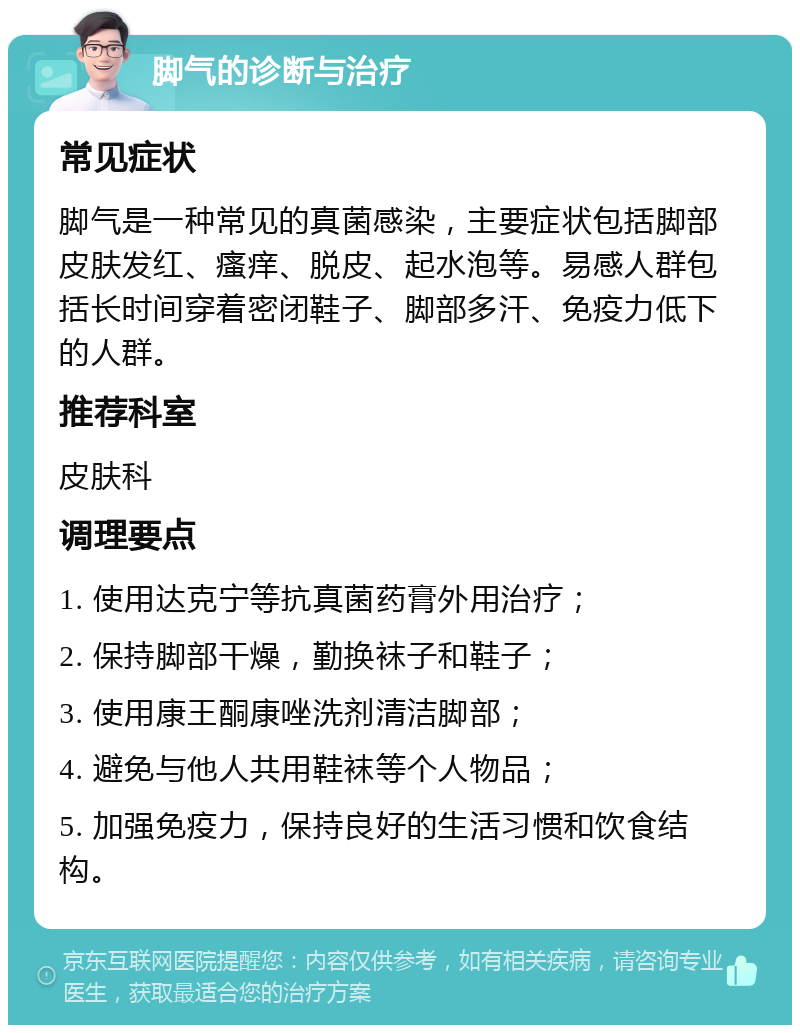 脚气的诊断与治疗 常见症状 脚气是一种常见的真菌感染，主要症状包括脚部皮肤发红、瘙痒、脱皮、起水泡等。易感人群包括长时间穿着密闭鞋子、脚部多汗、免疫力低下的人群。 推荐科室 皮肤科 调理要点 1. 使用达克宁等抗真菌药膏外用治疗； 2. 保持脚部干燥，勤换袜子和鞋子； 3. 使用康王酮康唑洗剂清洁脚部； 4. 避免与他人共用鞋袜等个人物品； 5. 加强免疫力，保持良好的生活习惯和饮食结构。