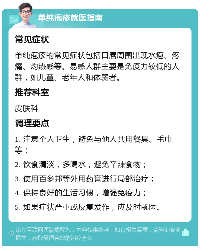 单纯疱疹就医指南 常见症状 单纯疱疹的常见症状包括口唇周围出现水疱、疼痛、灼热感等。易感人群主要是免疫力较低的人群，如儿童、老年人和体弱者。 推荐科室 皮肤科 调理要点 1. 注意个人卫生，避免与他人共用餐具、毛巾等； 2. 饮食清淡，多喝水，避免辛辣食物； 3. 使用百多邦等外用药膏进行局部治疗； 4. 保持良好的生活习惯，增强免疫力； 5. 如果症状严重或反复发作，应及时就医。