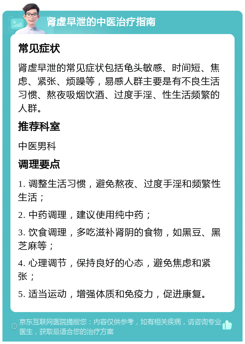 肾虚早泄的中医治疗指南 常见症状 肾虚早泄的常见症状包括龟头敏感、时间短、焦虑、紧张、烦躁等，易感人群主要是有不良生活习惯、熬夜吸烟饮酒、过度手淫、性生活频繁的人群。 推荐科室 中医男科 调理要点 1. 调整生活习惯，避免熬夜、过度手淫和频繁性生活； 2. 中药调理，建议使用纯中药； 3. 饮食调理，多吃滋补肾阴的食物，如黑豆、黑芝麻等； 4. 心理调节，保持良好的心态，避免焦虑和紧张； 5. 适当运动，增强体质和免疫力，促进康复。