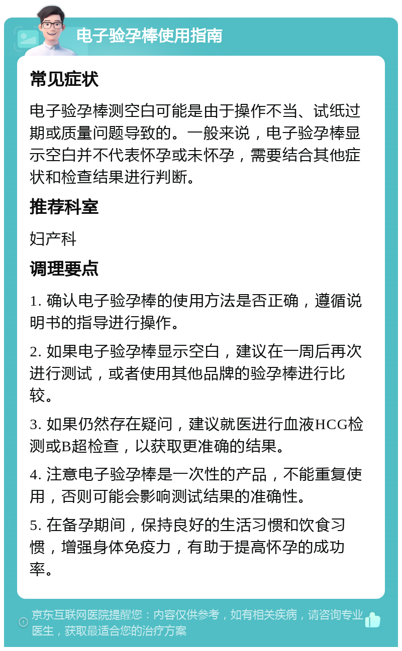 电子验孕棒使用指南 常见症状 电子验孕棒测空白可能是由于操作不当、试纸过期或质量问题导致的。一般来说，电子验孕棒显示空白并不代表怀孕或未怀孕，需要结合其他症状和检查结果进行判断。 推荐科室 妇产科 调理要点 1. 确认电子验孕棒的使用方法是否正确，遵循说明书的指导进行操作。 2. 如果电子验孕棒显示空白，建议在一周后再次进行测试，或者使用其他品牌的验孕棒进行比较。 3. 如果仍然存在疑问，建议就医进行血液HCG检测或B超检查，以获取更准确的结果。 4. 注意电子验孕棒是一次性的产品，不能重复使用，否则可能会影响测试结果的准确性。 5. 在备孕期间，保持良好的生活习惯和饮食习惯，增强身体免疫力，有助于提高怀孕的成功率。