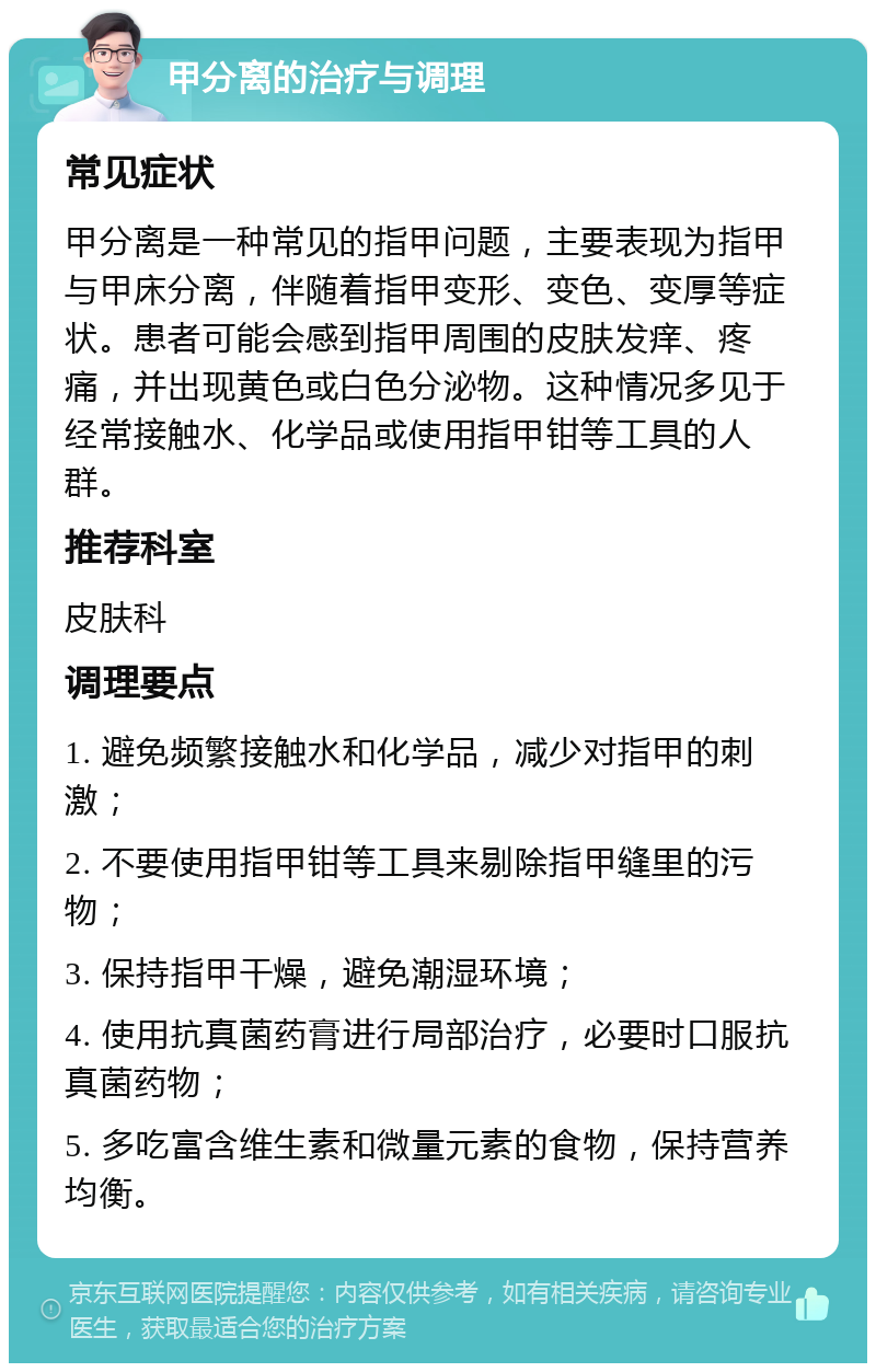 甲分离的治疗与调理 常见症状 甲分离是一种常见的指甲问题，主要表现为指甲与甲床分离，伴随着指甲变形、变色、变厚等症状。患者可能会感到指甲周围的皮肤发痒、疼痛，并出现黄色或白色分泌物。这种情况多见于经常接触水、化学品或使用指甲钳等工具的人群。 推荐科室 皮肤科 调理要点 1. 避免频繁接触水和化学品，减少对指甲的刺激； 2. 不要使用指甲钳等工具来剔除指甲缝里的污物； 3. 保持指甲干燥，避免潮湿环境； 4. 使用抗真菌药膏进行局部治疗，必要时口服抗真菌药物； 5. 多吃富含维生素和微量元素的食物，保持营养均衡。