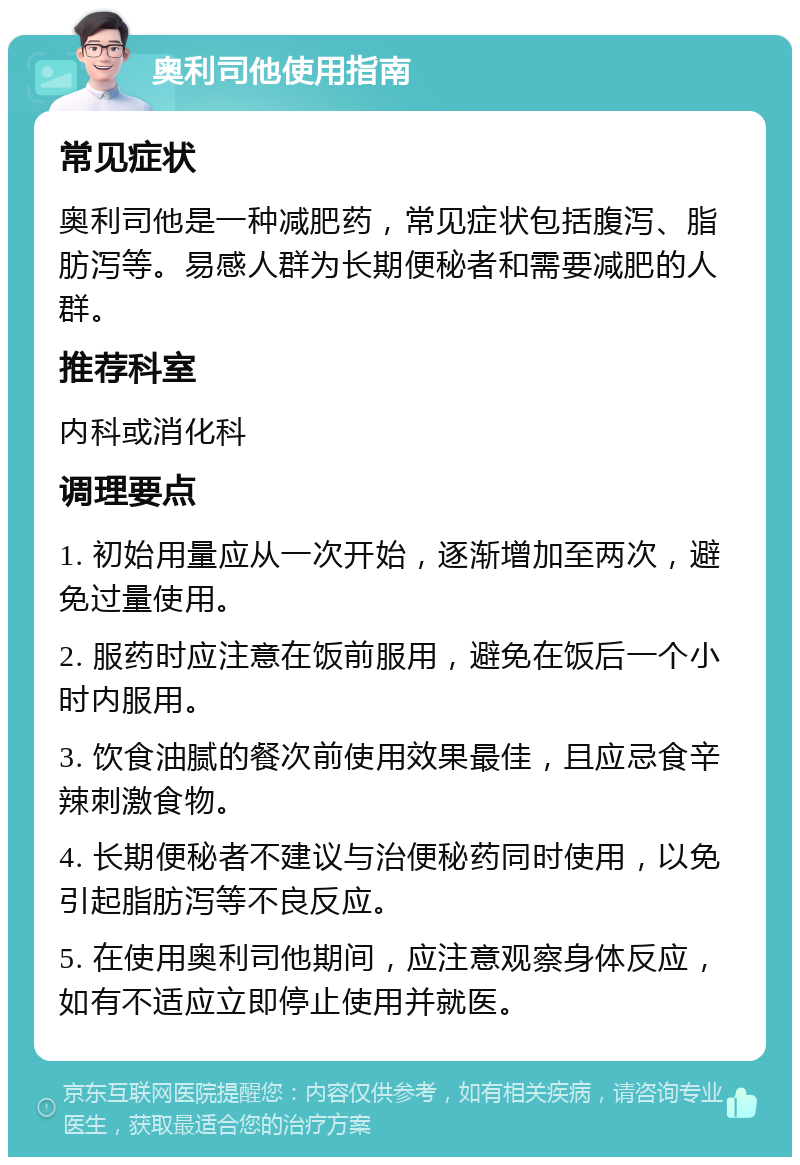 奥利司他使用指南 常见症状 奥利司他是一种减肥药，常见症状包括腹泻、脂肪泻等。易感人群为长期便秘者和需要减肥的人群。 推荐科室 内科或消化科 调理要点 1. 初始用量应从一次开始，逐渐增加至两次，避免过量使用。 2. 服药时应注意在饭前服用，避免在饭后一个小时内服用。 3. 饮食油腻的餐次前使用效果最佳，且应忌食辛辣刺激食物。 4. 长期便秘者不建议与治便秘药同时使用，以免引起脂肪泻等不良反应。 5. 在使用奥利司他期间，应注意观察身体反应，如有不适应立即停止使用并就医。