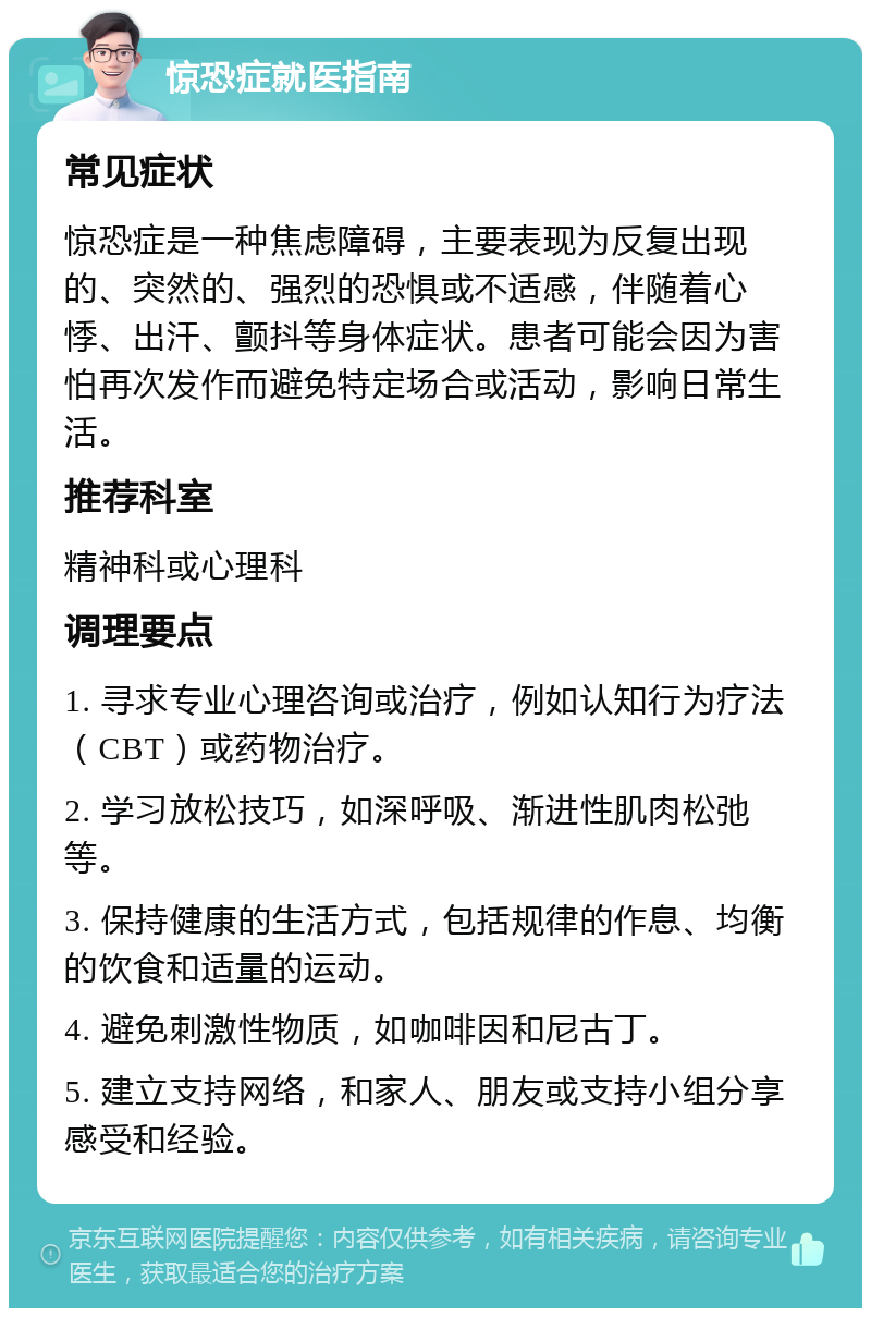 惊恐症就医指南 常见症状 惊恐症是一种焦虑障碍，主要表现为反复出现的、突然的、强烈的恐惧或不适感，伴随着心悸、出汗、颤抖等身体症状。患者可能会因为害怕再次发作而避免特定场合或活动，影响日常生活。 推荐科室 精神科或心理科 调理要点 1. 寻求专业心理咨询或治疗，例如认知行为疗法（CBT）或药物治疗。 2. 学习放松技巧，如深呼吸、渐进性肌肉松弛等。 3. 保持健康的生活方式，包括规律的作息、均衡的饮食和适量的运动。 4. 避免刺激性物质，如咖啡因和尼古丁。 5. 建立支持网络，和家人、朋友或支持小组分享感受和经验。