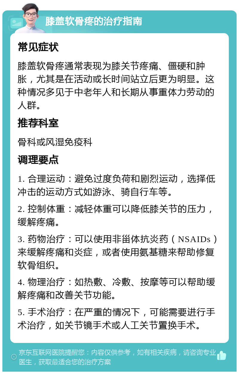 膝盖软骨疼的治疗指南 常见症状 膝盖软骨疼通常表现为膝关节疼痛、僵硬和肿胀，尤其是在活动或长时间站立后更为明显。这种情况多见于中老年人和长期从事重体力劳动的人群。 推荐科室 骨科或风湿免疫科 调理要点 1. 合理运动：避免过度负荷和剧烈运动，选择低冲击的运动方式如游泳、骑自行车等。 2. 控制体重：减轻体重可以降低膝关节的压力，缓解疼痛。 3. 药物治疗：可以使用非甾体抗炎药（NSAIDs）来缓解疼痛和炎症，或者使用氨基糖来帮助修复软骨组织。 4. 物理治疗：如热敷、冷敷、按摩等可以帮助缓解疼痛和改善关节功能。 5. 手术治疗：在严重的情况下，可能需要进行手术治疗，如关节镜手术或人工关节置换手术。