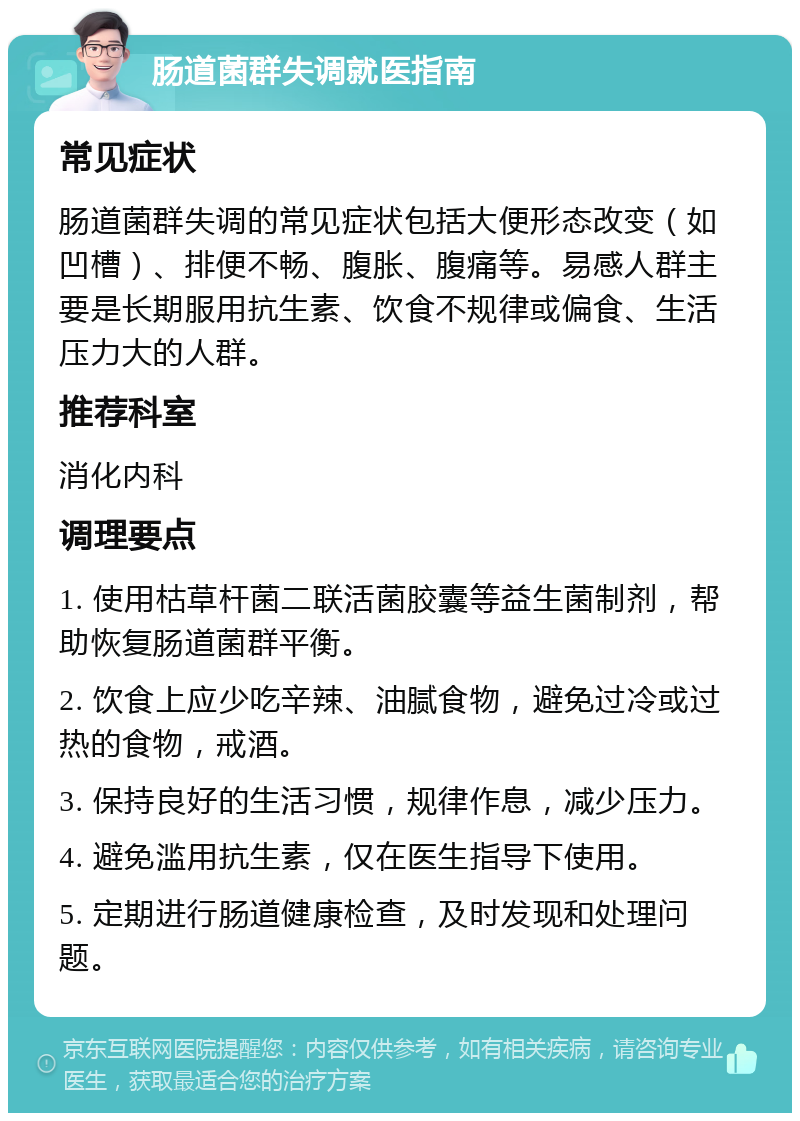 肠道菌群失调就医指南 常见症状 肠道菌群失调的常见症状包括大便形态改变（如凹槽）、排便不畅、腹胀、腹痛等。易感人群主要是长期服用抗生素、饮食不规律或偏食、生活压力大的人群。 推荐科室 消化内科 调理要点 1. 使用枯草杆菌二联活菌胶囊等益生菌制剂，帮助恢复肠道菌群平衡。 2. 饮食上应少吃辛辣、油腻食物，避免过冷或过热的食物，戒酒。 3. 保持良好的生活习惯，规律作息，减少压力。 4. 避免滥用抗生素，仅在医生指导下使用。 5. 定期进行肠道健康检查，及时发现和处理问题。