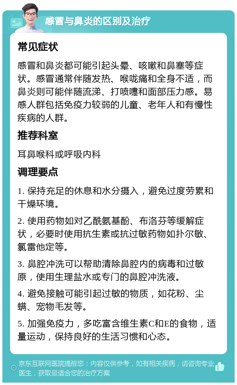 感冒与鼻炎的区别及治疗 常见症状 感冒和鼻炎都可能引起头晕、咳嗽和鼻塞等症状。感冒通常伴随发热、喉咙痛和全身不适，而鼻炎则可能伴随流涕、打喷嚏和面部压力感。易感人群包括免疫力较弱的儿童、老年人和有慢性疾病的人群。 推荐科室 耳鼻喉科或呼吸内科 调理要点 1. 保持充足的休息和水分摄入，避免过度劳累和干燥环境。 2. 使用药物如对乙酰氨基酚、布洛芬等缓解症状，必要时使用抗生素或抗过敏药物如扑尔敏、氯雷他定等。 3. 鼻腔冲洗可以帮助清除鼻腔内的病毒和过敏原，使用生理盐水或专门的鼻腔冲洗液。 4. 避免接触可能引起过敏的物质，如花粉、尘螨、宠物毛发等。 5. 加强免疫力，多吃富含维生素C和E的食物，适量运动，保持良好的生活习惯和心态。