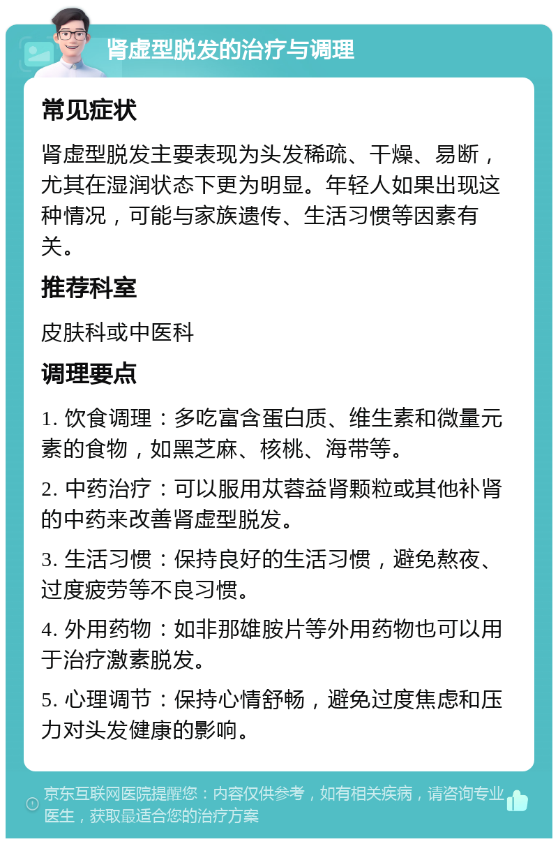 肾虚型脱发的治疗与调理 常见症状 肾虚型脱发主要表现为头发稀疏、干燥、易断，尤其在湿润状态下更为明显。年轻人如果出现这种情况，可能与家族遗传、生活习惯等因素有关。 推荐科室 皮肤科或中医科 调理要点 1. 饮食调理：多吃富含蛋白质、维生素和微量元素的食物，如黑芝麻、核桃、海带等。 2. 中药治疗：可以服用苁蓉益肾颗粒或其他补肾的中药来改善肾虚型脱发。 3. 生活习惯：保持良好的生活习惯，避免熬夜、过度疲劳等不良习惯。 4. 外用药物：如非那雄胺片等外用药物也可以用于治疗激素脱发。 5. 心理调节：保持心情舒畅，避免过度焦虑和压力对头发健康的影响。