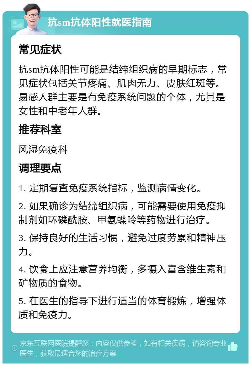 抗sm抗体阳性就医指南 常见症状 抗sm抗体阳性可能是结缔组织病的早期标志，常见症状包括关节疼痛、肌肉无力、皮肤红斑等。易感人群主要是有免疫系统问题的个体，尤其是女性和中老年人群。 推荐科室 风湿免疫科 调理要点 1. 定期复查免疫系统指标，监测病情变化。 2. 如果确诊为结缔组织病，可能需要使用免疫抑制剂如环磷酰胺、甲氨蝶呤等药物进行治疗。 3. 保持良好的生活习惯，避免过度劳累和精神压力。 4. 饮食上应注意营养均衡，多摄入富含维生素和矿物质的食物。 5. 在医生的指导下进行适当的体育锻炼，增强体质和免疫力。