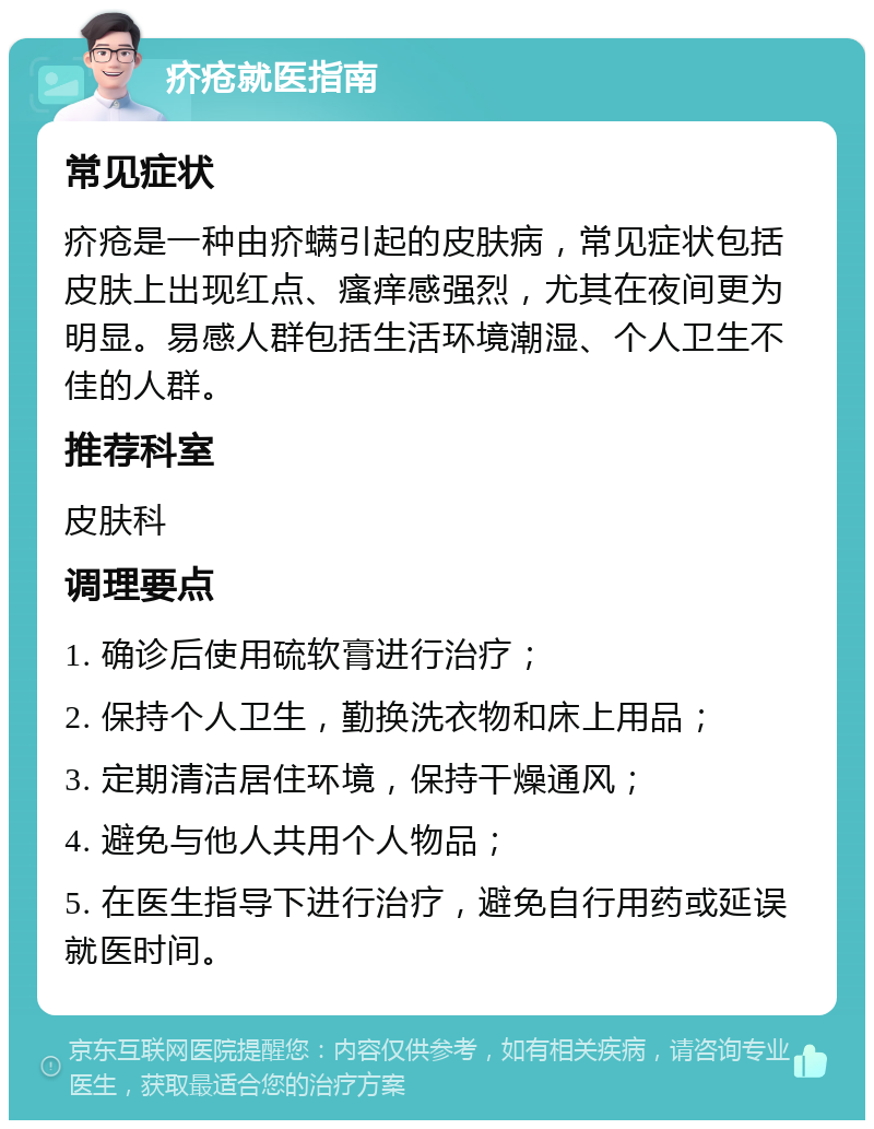 疥疮就医指南 常见症状 疥疮是一种由疥螨引起的皮肤病，常见症状包括皮肤上出现红点、瘙痒感强烈，尤其在夜间更为明显。易感人群包括生活环境潮湿、个人卫生不佳的人群。 推荐科室 皮肤科 调理要点 1. 确诊后使用硫软膏进行治疗； 2. 保持个人卫生，勤换洗衣物和床上用品； 3. 定期清洁居住环境，保持干燥通风； 4. 避免与他人共用个人物品； 5. 在医生指导下进行治疗，避免自行用药或延误就医时间。