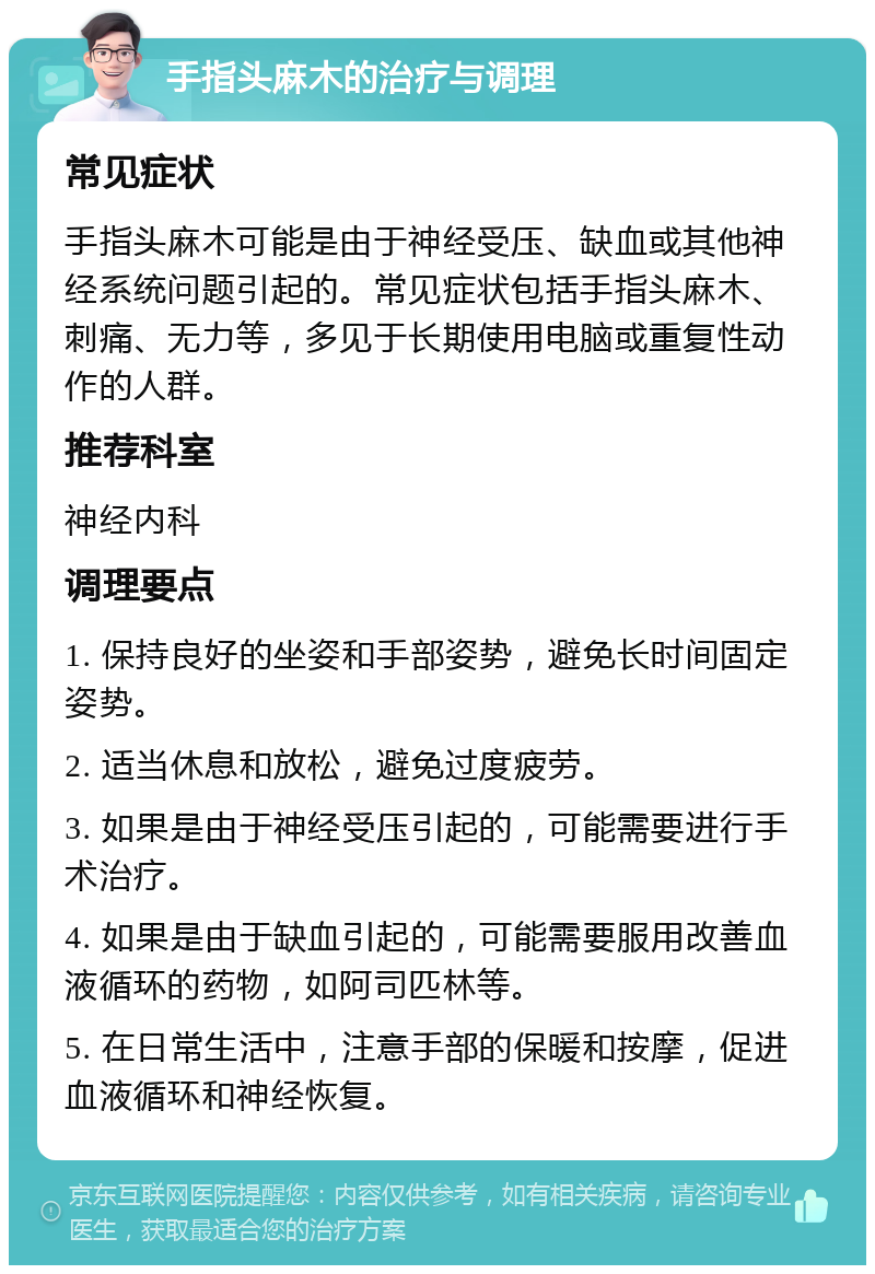 手指头麻木的治疗与调理 常见症状 手指头麻木可能是由于神经受压、缺血或其他神经系统问题引起的。常见症状包括手指头麻木、刺痛、无力等，多见于长期使用电脑或重复性动作的人群。 推荐科室 神经内科 调理要点 1. 保持良好的坐姿和手部姿势，避免长时间固定姿势。 2. 适当休息和放松，避免过度疲劳。 3. 如果是由于神经受压引起的，可能需要进行手术治疗。 4. 如果是由于缺血引起的，可能需要服用改善血液循环的药物，如阿司匹林等。 5. 在日常生活中，注意手部的保暖和按摩，促进血液循环和神经恢复。