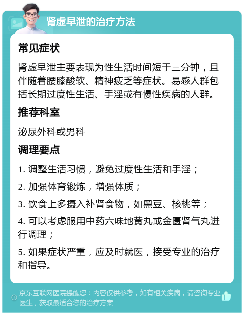 肾虚早泄的治疗方法 常见症状 肾虚早泄主要表现为性生活时间短于三分钟，且伴随着腰膝酸软、精神疲乏等症状。易感人群包括长期过度性生活、手淫或有慢性疾病的人群。 推荐科室 泌尿外科或男科 调理要点 1. 调整生活习惯，避免过度性生活和手淫； 2. 加强体育锻炼，增强体质； 3. 饮食上多摄入补肾食物，如黑豆、核桃等； 4. 可以考虑服用中药六味地黄丸或金匮肾气丸进行调理； 5. 如果症状严重，应及时就医，接受专业的治疗和指导。