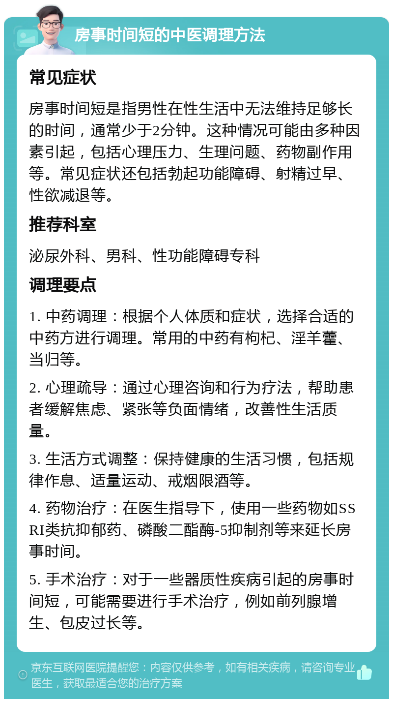 房事时间短的中医调理方法 常见症状 房事时间短是指男性在性生活中无法维持足够长的时间，通常少于2分钟。这种情况可能由多种因素引起，包括心理压力、生理问题、药物副作用等。常见症状还包括勃起功能障碍、射精过早、性欲减退等。 推荐科室 泌尿外科、男科、性功能障碍专科 调理要点 1. 中药调理：根据个人体质和症状，选择合适的中药方进行调理。常用的中药有枸杞、淫羊藿、当归等。 2. 心理疏导：通过心理咨询和行为疗法，帮助患者缓解焦虑、紧张等负面情绪，改善性生活质量。 3. 生活方式调整：保持健康的生活习惯，包括规律作息、适量运动、戒烟限酒等。 4. 药物治疗：在医生指导下，使用一些药物如SSRI类抗抑郁药、磷酸二酯酶-5抑制剂等来延长房事时间。 5. 手术治疗：对于一些器质性疾病引起的房事时间短，可能需要进行手术治疗，例如前列腺增生、包皮过长等。