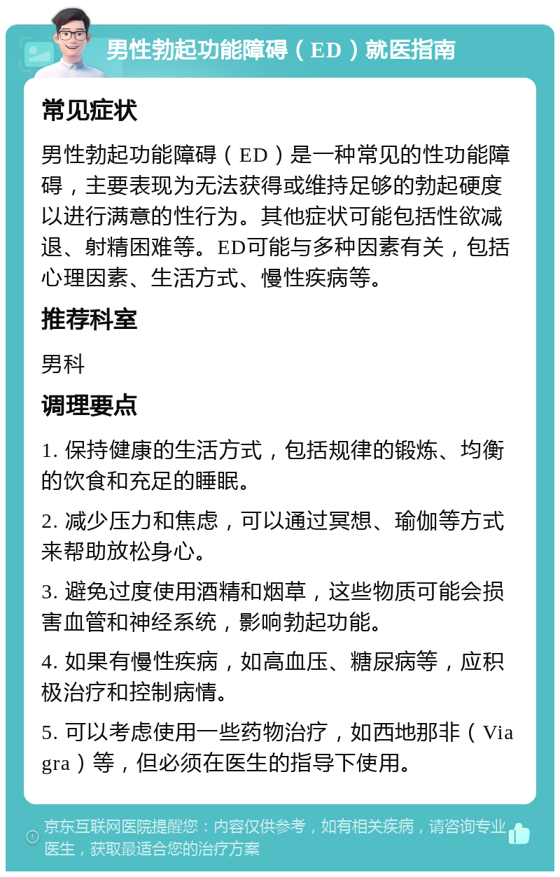 男性勃起功能障碍（ED）就医指南 常见症状 男性勃起功能障碍（ED）是一种常见的性功能障碍，主要表现为无法获得或维持足够的勃起硬度以进行满意的性行为。其他症状可能包括性欲减退、射精困难等。ED可能与多种因素有关，包括心理因素、生活方式、慢性疾病等。 推荐科室 男科 调理要点 1. 保持健康的生活方式，包括规律的锻炼、均衡的饮食和充足的睡眠。 2. 减少压力和焦虑，可以通过冥想、瑜伽等方式来帮助放松身心。 3. 避免过度使用酒精和烟草，这些物质可能会损害血管和神经系统，影响勃起功能。 4. 如果有慢性疾病，如高血压、糖尿病等，应积极治疗和控制病情。 5. 可以考虑使用一些药物治疗，如西地那非（Viagra）等，但必须在医生的指导下使用。