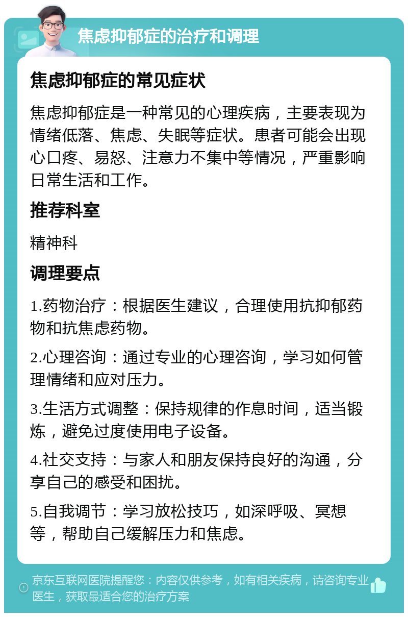 焦虑抑郁症的治疗和调理 焦虑抑郁症的常见症状 焦虑抑郁症是一种常见的心理疾病，主要表现为情绪低落、焦虑、失眠等症状。患者可能会出现心口疼、易怒、注意力不集中等情况，严重影响日常生活和工作。 推荐科室 精神科 调理要点 1.药物治疗：根据医生建议，合理使用抗抑郁药物和抗焦虑药物。 2.心理咨询：通过专业的心理咨询，学习如何管理情绪和应对压力。 3.生活方式调整：保持规律的作息时间，适当锻炼，避免过度使用电子设备。 4.社交支持：与家人和朋友保持良好的沟通，分享自己的感受和困扰。 5.自我调节：学习放松技巧，如深呼吸、冥想等，帮助自己缓解压力和焦虑。