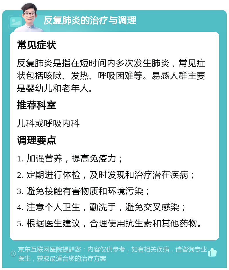 反复肺炎的治疗与调理 常见症状 反复肺炎是指在短时间内多次发生肺炎，常见症状包括咳嗽、发热、呼吸困难等。易感人群主要是婴幼儿和老年人。 推荐科室 儿科或呼吸内科 调理要点 1. 加强营养，提高免疫力； 2. 定期进行体检，及时发现和治疗潜在疾病； 3. 避免接触有害物质和环境污染； 4. 注意个人卫生，勤洗手，避免交叉感染； 5. 根据医生建议，合理使用抗生素和其他药物。