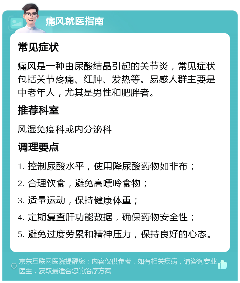 痛风就医指南 常见症状 痛风是一种由尿酸结晶引起的关节炎，常见症状包括关节疼痛、红肿、发热等。易感人群主要是中老年人，尤其是男性和肥胖者。 推荐科室 风湿免疫科或内分泌科 调理要点 1. 控制尿酸水平，使用降尿酸药物如非布； 2. 合理饮食，避免高嘌呤食物； 3. 适量运动，保持健康体重； 4. 定期复查肝功能数据，确保药物安全性； 5. 避免过度劳累和精神压力，保持良好的心态。