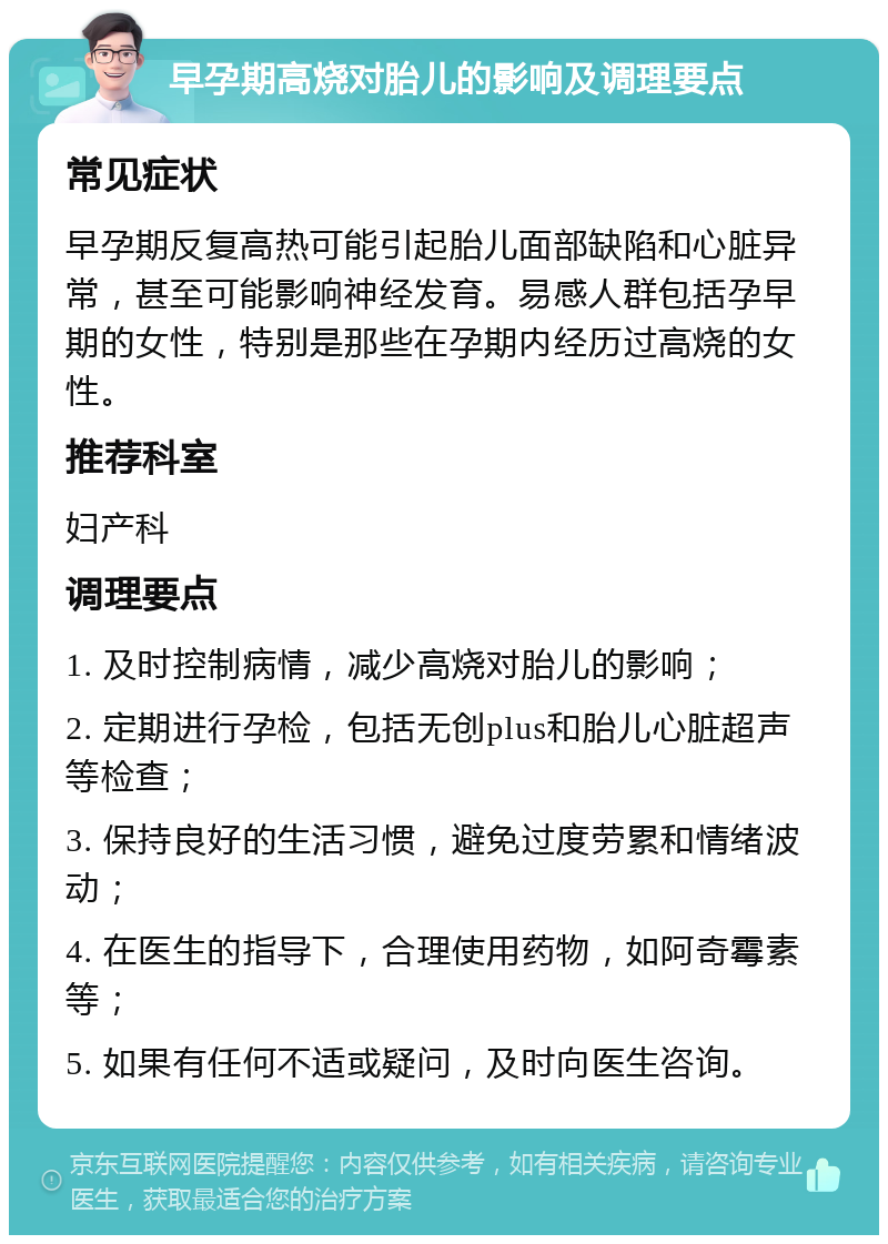 早孕期高烧对胎儿的影响及调理要点 常见症状 早孕期反复高热可能引起胎儿面部缺陷和心脏异常，甚至可能影响神经发育。易感人群包括孕早期的女性，特别是那些在孕期内经历过高烧的女性。 推荐科室 妇产科 调理要点 1. 及时控制病情，减少高烧对胎儿的影响； 2. 定期进行孕检，包括无创plus和胎儿心脏超声等检查； 3. 保持良好的生活习惯，避免过度劳累和情绪波动； 4. 在医生的指导下，合理使用药物，如阿奇霉素等； 5. 如果有任何不适或疑问，及时向医生咨询。