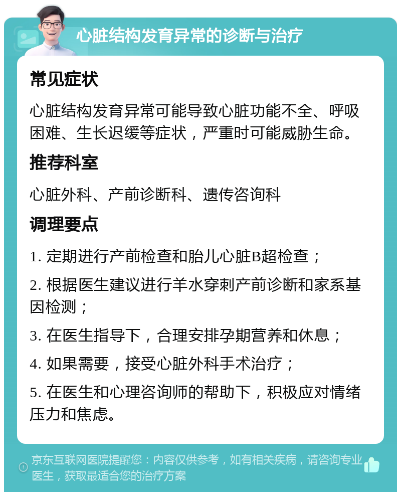 心脏结构发育异常的诊断与治疗 常见症状 心脏结构发育异常可能导致心脏功能不全、呼吸困难、生长迟缓等症状，严重时可能威胁生命。 推荐科室 心脏外科、产前诊断科、遗传咨询科 调理要点 1. 定期进行产前检查和胎儿心脏B超检查； 2. 根据医生建议进行羊水穿刺产前诊断和家系基因检测； 3. 在医生指导下，合理安排孕期营养和休息； 4. 如果需要，接受心脏外科手术治疗； 5. 在医生和心理咨询师的帮助下，积极应对情绪压力和焦虑。