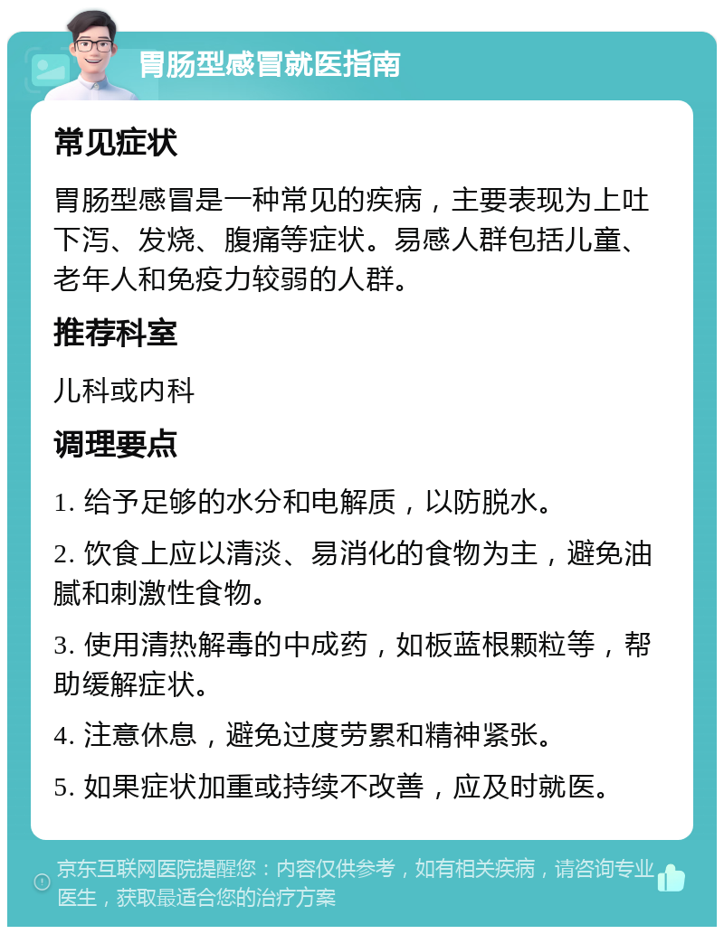 胃肠型感冒就医指南 常见症状 胃肠型感冒是一种常见的疾病，主要表现为上吐下泻、发烧、腹痛等症状。易感人群包括儿童、老年人和免疫力较弱的人群。 推荐科室 儿科或内科 调理要点 1. 给予足够的水分和电解质，以防脱水。 2. 饮食上应以清淡、易消化的食物为主，避免油腻和刺激性食物。 3. 使用清热解毒的中成药，如板蓝根颗粒等，帮助缓解症状。 4. 注意休息，避免过度劳累和精神紧张。 5. 如果症状加重或持续不改善，应及时就医。