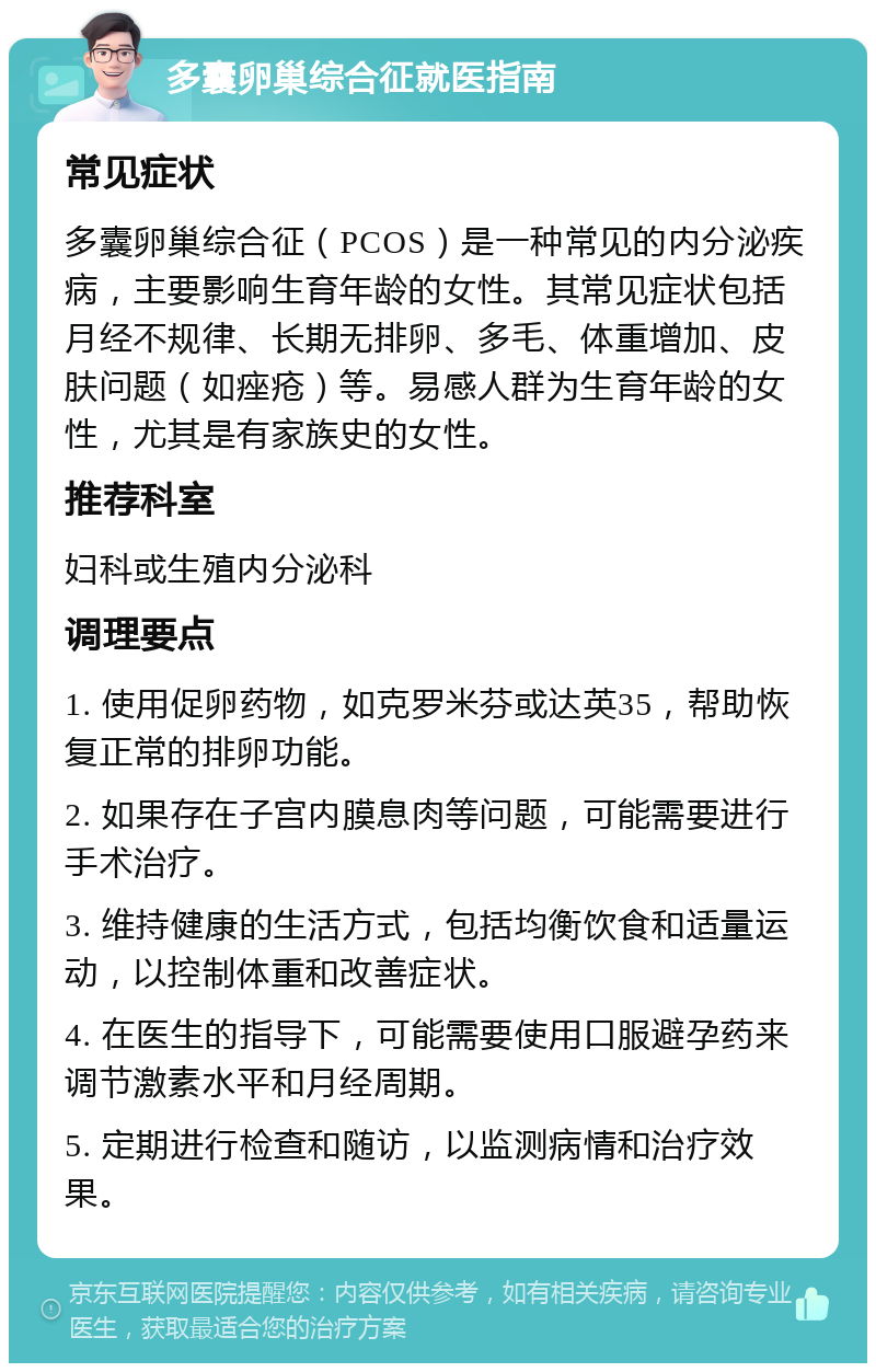 多囊卵巢综合征就医指南 常见症状 多囊卵巢综合征（PCOS）是一种常见的内分泌疾病，主要影响生育年龄的女性。其常见症状包括月经不规律、长期无排卵、多毛、体重增加、皮肤问题（如痤疮）等。易感人群为生育年龄的女性，尤其是有家族史的女性。 推荐科室 妇科或生殖内分泌科 调理要点 1. 使用促卵药物，如克罗米芬或达英35，帮助恢复正常的排卵功能。 2. 如果存在子宫内膜息肉等问题，可能需要进行手术治疗。 3. 维持健康的生活方式，包括均衡饮食和适量运动，以控制体重和改善症状。 4. 在医生的指导下，可能需要使用口服避孕药来调节激素水平和月经周期。 5. 定期进行检查和随访，以监测病情和治疗效果。