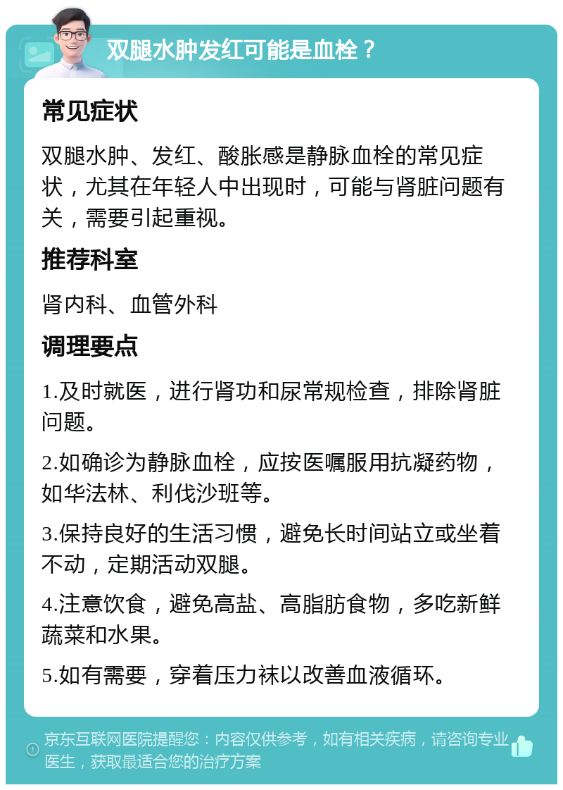 双腿水肿发红可能是血栓？ 常见症状 双腿水肿、发红、酸胀感是静脉血栓的常见症状，尤其在年轻人中出现时，可能与肾脏问题有关，需要引起重视。 推荐科室 肾内科、血管外科 调理要点 1.及时就医，进行肾功和尿常规检查，排除肾脏问题。 2.如确诊为静脉血栓，应按医嘱服用抗凝药物，如华法林、利伐沙班等。 3.保持良好的生活习惯，避免长时间站立或坐着不动，定期活动双腿。 4.注意饮食，避免高盐、高脂肪食物，多吃新鲜蔬菜和水果。 5.如有需要，穿着压力袜以改善血液循环。