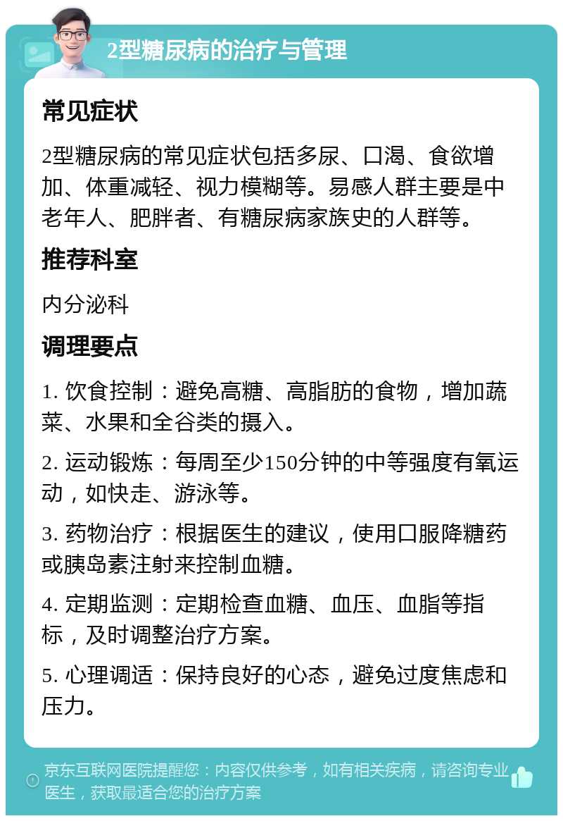 2型糖尿病的治疗与管理 常见症状 2型糖尿病的常见症状包括多尿、口渴、食欲增加、体重减轻、视力模糊等。易感人群主要是中老年人、肥胖者、有糖尿病家族史的人群等。 推荐科室 内分泌科 调理要点 1. 饮食控制：避免高糖、高脂肪的食物，增加蔬菜、水果和全谷类的摄入。 2. 运动锻炼：每周至少150分钟的中等强度有氧运动，如快走、游泳等。 3. 药物治疗：根据医生的建议，使用口服降糖药或胰岛素注射来控制血糖。 4. 定期监测：定期检查血糖、血压、血脂等指标，及时调整治疗方案。 5. 心理调适：保持良好的心态，避免过度焦虑和压力。