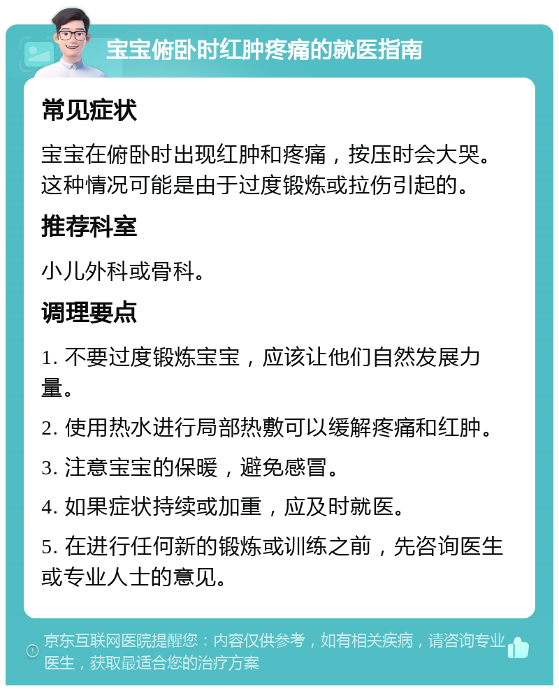 宝宝俯卧时红肿疼痛的就医指南 常见症状 宝宝在俯卧时出现红肿和疼痛，按压时会大哭。这种情况可能是由于过度锻炼或拉伤引起的。 推荐科室 小儿外科或骨科。 调理要点 1. 不要过度锻炼宝宝，应该让他们自然发展力量。 2. 使用热水进行局部热敷可以缓解疼痛和红肿。 3. 注意宝宝的保暖，避免感冒。 4. 如果症状持续或加重，应及时就医。 5. 在进行任何新的锻炼或训练之前，先咨询医生或专业人士的意见。