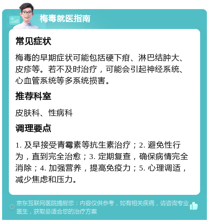 梅毒就医指南 常见症状 梅毒的早期症状可能包括硬下疳、淋巴结肿大、皮疹等。若不及时治疗，可能会引起神经系统、心血管系统等多系统损害。 推荐科室 皮肤科、性病科 调理要点 1. 及早接受青霉素等抗生素治疗；2. 避免性行为，直到完全治愈；3. 定期复查，确保病情完全消除；4. 加强营养，提高免疫力；5. 心理调适，减少焦虑和压力。