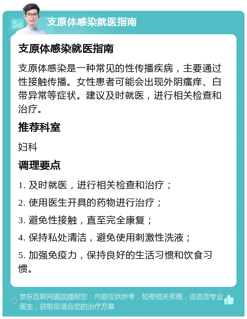 支原体感染就医指南 支原体感染就医指南 支原体感染是一种常见的性传播疾病，主要通过性接触传播。女性患者可能会出现外阴瘙痒、白带异常等症状。建议及时就医，进行相关检查和治疗。 推荐科室 妇科 调理要点 1. 及时就医，进行相关检查和治疗； 2. 使用医生开具的药物进行治疗； 3. 避免性接触，直至完全康复； 4. 保持私处清洁，避免使用刺激性洗液； 5. 加强免疫力，保持良好的生活习惯和饮食习惯。