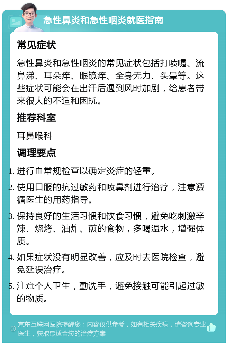 急性鼻炎和急性咽炎就医指南 常见症状 急性鼻炎和急性咽炎的常见症状包括打喷嚏、流鼻涕、耳朵痒、眼镜痒、全身无力、头晕等。这些症状可能会在出汗后遇到风时加剧，给患者带来很大的不适和困扰。 推荐科室 耳鼻喉科 调理要点 进行血常规检查以确定炎症的轻重。 使用口服的抗过敏药和喷鼻剂进行治疗，注意遵循医生的用药指导。 保持良好的生活习惯和饮食习惯，避免吃刺激辛辣、烧烤、油炸、煎的食物，多喝温水，增强体质。 如果症状没有明显改善，应及时去医院检查，避免延误治疗。 注意个人卫生，勤洗手，避免接触可能引起过敏的物质。