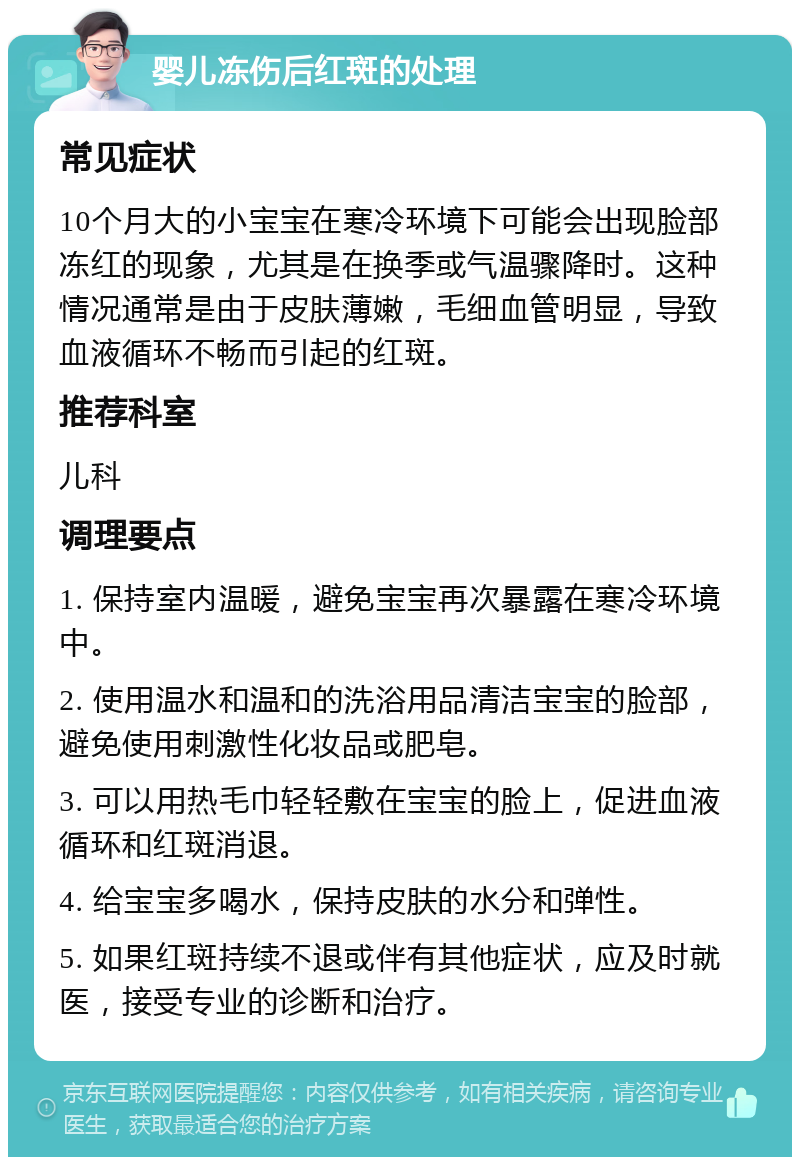 婴儿冻伤后红斑的处理 常见症状 10个月大的小宝宝在寒冷环境下可能会出现脸部冻红的现象，尤其是在换季或气温骤降时。这种情况通常是由于皮肤薄嫩，毛细血管明显，导致血液循环不畅而引起的红斑。 推荐科室 儿科 调理要点 1. 保持室内温暖，避免宝宝再次暴露在寒冷环境中。 2. 使用温水和温和的洗浴用品清洁宝宝的脸部，避免使用刺激性化妆品或肥皂。 3. 可以用热毛巾轻轻敷在宝宝的脸上，促进血液循环和红斑消退。 4. 给宝宝多喝水，保持皮肤的水分和弹性。 5. 如果红斑持续不退或伴有其他症状，应及时就医，接受专业的诊断和治疗。