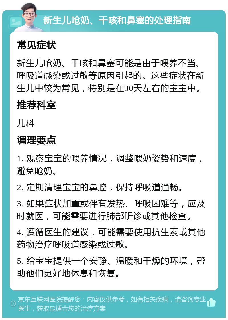 新生儿呛奶、干咳和鼻塞的处理指南 常见症状 新生儿呛奶、干咳和鼻塞可能是由于喂养不当、呼吸道感染或过敏等原因引起的。这些症状在新生儿中较为常见，特别是在30天左右的宝宝中。 推荐科室 儿科 调理要点 1. 观察宝宝的喂养情况，调整喂奶姿势和速度，避免呛奶。 2. 定期清理宝宝的鼻腔，保持呼吸道通畅。 3. 如果症状加重或伴有发热、呼吸困难等，应及时就医，可能需要进行肺部听诊或其他检查。 4. 遵循医生的建议，可能需要使用抗生素或其他药物治疗呼吸道感染或过敏。 5. 给宝宝提供一个安静、温暖和干燥的环境，帮助他们更好地休息和恢复。