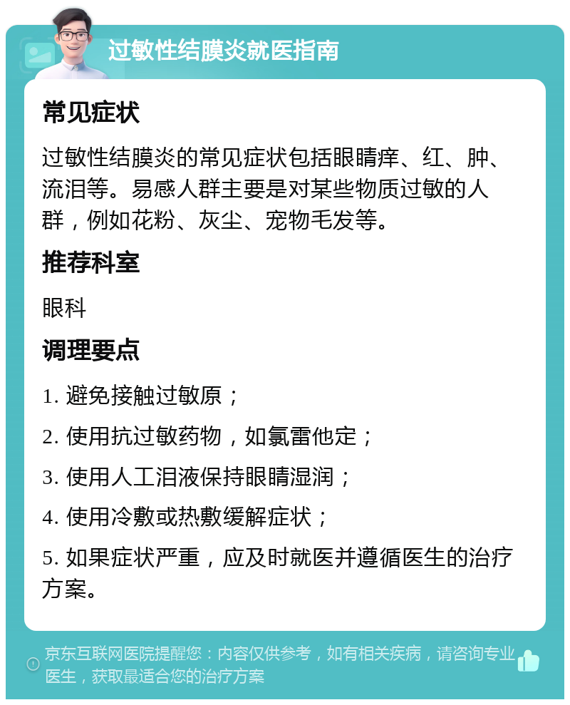 过敏性结膜炎就医指南 常见症状 过敏性结膜炎的常见症状包括眼睛痒、红、肿、流泪等。易感人群主要是对某些物质过敏的人群，例如花粉、灰尘、宠物毛发等。 推荐科室 眼科 调理要点 1. 避免接触过敏原； 2. 使用抗过敏药物，如氯雷他定； 3. 使用人工泪液保持眼睛湿润； 4. 使用冷敷或热敷缓解症状； 5. 如果症状严重，应及时就医并遵循医生的治疗方案。