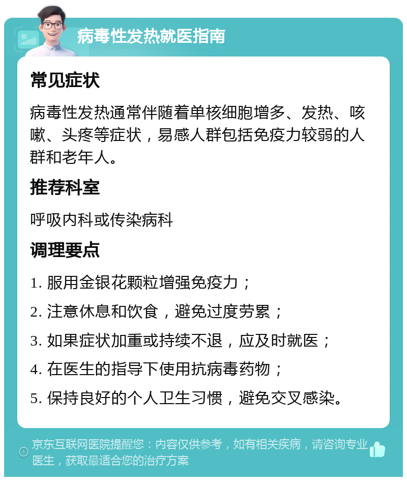 病毒性发热就医指南 常见症状 病毒性发热通常伴随着单核细胞增多、发热、咳嗽、头疼等症状，易感人群包括免疫力较弱的人群和老年人。 推荐科室 呼吸内科或传染病科 调理要点 1. 服用金银花颗粒增强免疫力； 2. 注意休息和饮食，避免过度劳累； 3. 如果症状加重或持续不退，应及时就医； 4. 在医生的指导下使用抗病毒药物； 5. 保持良好的个人卫生习惯，避免交叉感染。