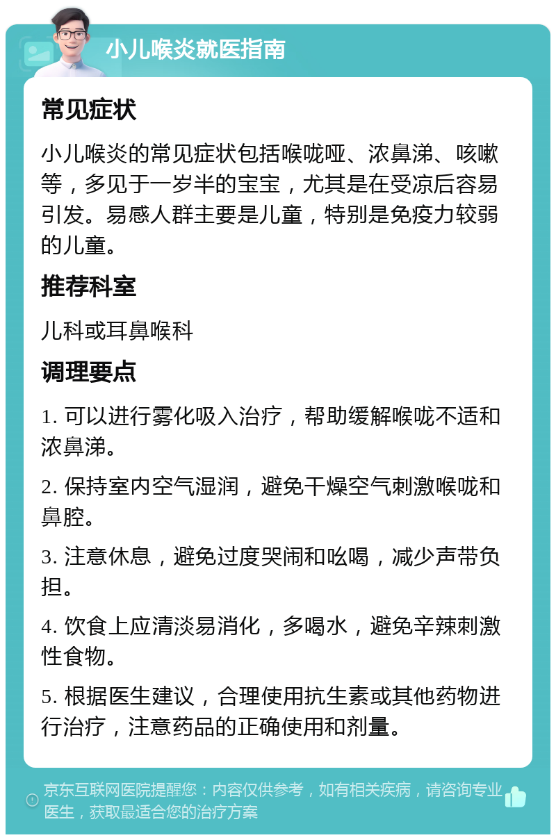 小儿喉炎就医指南 常见症状 小儿喉炎的常见症状包括喉咙哑、浓鼻涕、咳嗽等，多见于一岁半的宝宝，尤其是在受凉后容易引发。易感人群主要是儿童，特别是免疫力较弱的儿童。 推荐科室 儿科或耳鼻喉科 调理要点 1. 可以进行雾化吸入治疗，帮助缓解喉咙不适和浓鼻涕。 2. 保持室内空气湿润，避免干燥空气刺激喉咙和鼻腔。 3. 注意休息，避免过度哭闹和吆喝，减少声带负担。 4. 饮食上应清淡易消化，多喝水，避免辛辣刺激性食物。 5. 根据医生建议，合理使用抗生素或其他药物进行治疗，注意药品的正确使用和剂量。