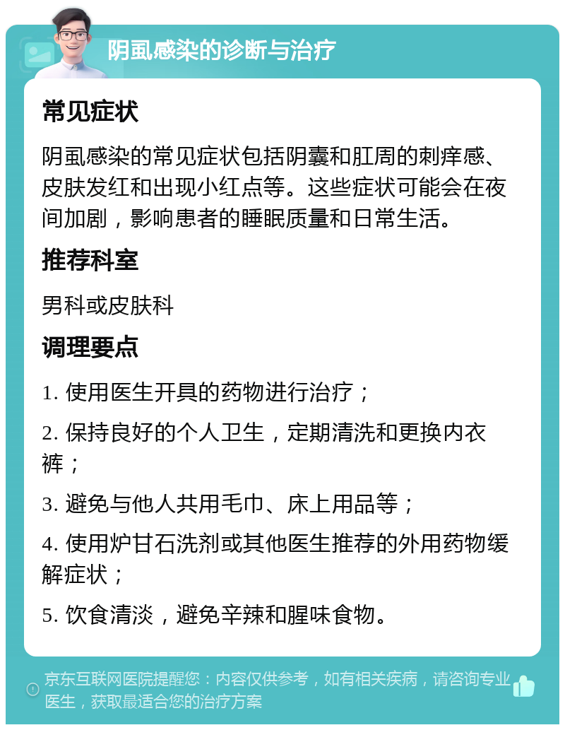 阴虱感染的诊断与治疗 常见症状 阴虱感染的常见症状包括阴囊和肛周的刺痒感、皮肤发红和出现小红点等。这些症状可能会在夜间加剧，影响患者的睡眠质量和日常生活。 推荐科室 男科或皮肤科 调理要点 1. 使用医生开具的药物进行治疗； 2. 保持良好的个人卫生，定期清洗和更换内衣裤； 3. 避免与他人共用毛巾、床上用品等； 4. 使用炉甘石洗剂或其他医生推荐的外用药物缓解症状； 5. 饮食清淡，避免辛辣和腥味食物。