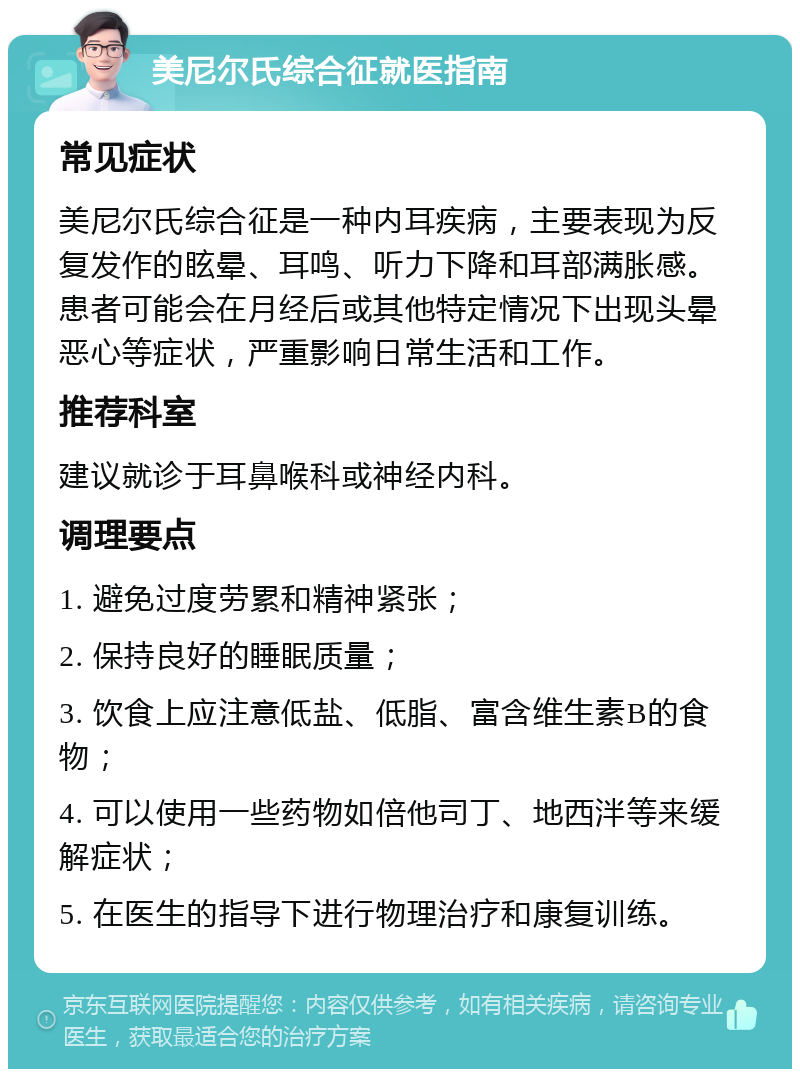 美尼尔氏综合征就医指南 常见症状 美尼尔氏综合征是一种内耳疾病，主要表现为反复发作的眩晕、耳鸣、听力下降和耳部满胀感。患者可能会在月经后或其他特定情况下出现头晕恶心等症状，严重影响日常生活和工作。 推荐科室 建议就诊于耳鼻喉科或神经内科。 调理要点 1. 避免过度劳累和精神紧张； 2. 保持良好的睡眠质量； 3. 饮食上应注意低盐、低脂、富含维生素B的食物； 4. 可以使用一些药物如倍他司丁、地西泮等来缓解症状； 5. 在医生的指导下进行物理治疗和康复训练。