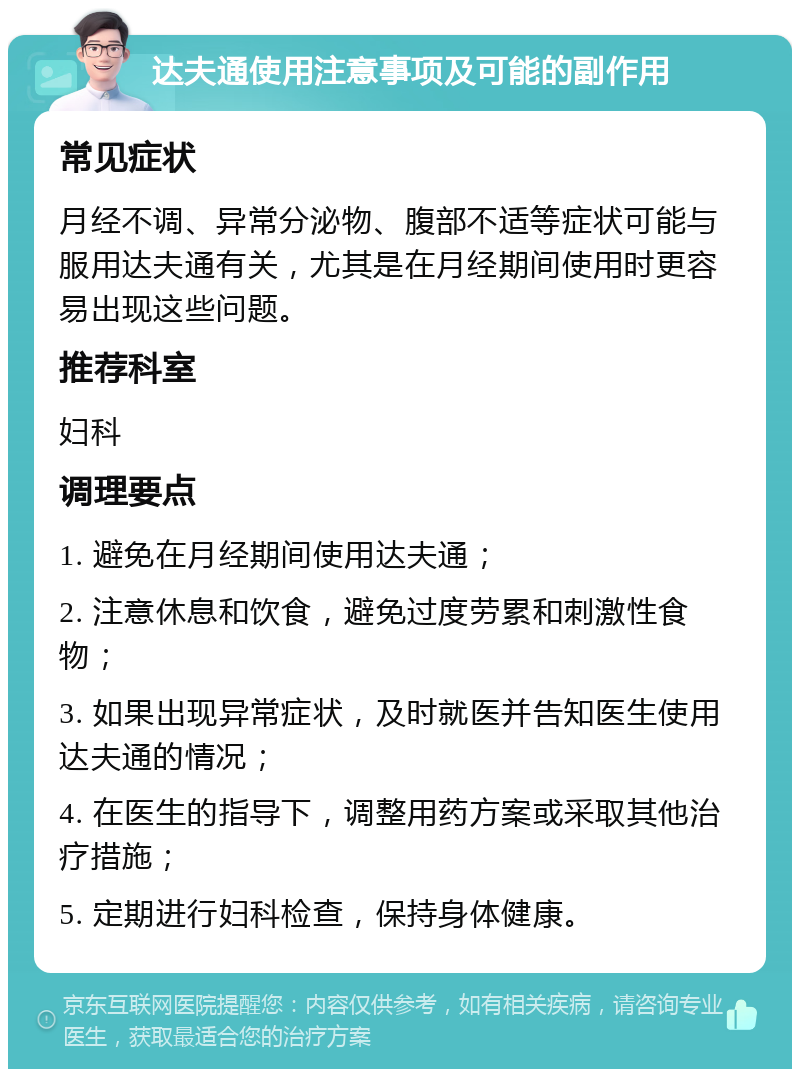 达夫通使用注意事项及可能的副作用 常见症状 月经不调、异常分泌物、腹部不适等症状可能与服用达夫通有关，尤其是在月经期间使用时更容易出现这些问题。 推荐科室 妇科 调理要点 1. 避免在月经期间使用达夫通； 2. 注意休息和饮食，避免过度劳累和刺激性食物； 3. 如果出现异常症状，及时就医并告知医生使用达夫通的情况； 4. 在医生的指导下，调整用药方案或采取其他治疗措施； 5. 定期进行妇科检查，保持身体健康。